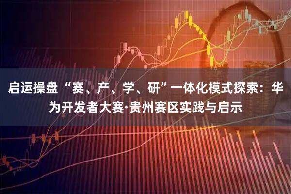 启运操盘 “赛、产、学、研”一体化模式探索：华为开发者大赛·贵州赛区实践与启示