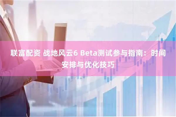 联富配资 战地风云6 Beta测试参与指南：时间安排与优化技巧
