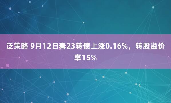泛策略 9月12日春23转债上涨0.16%，转股溢价率15%