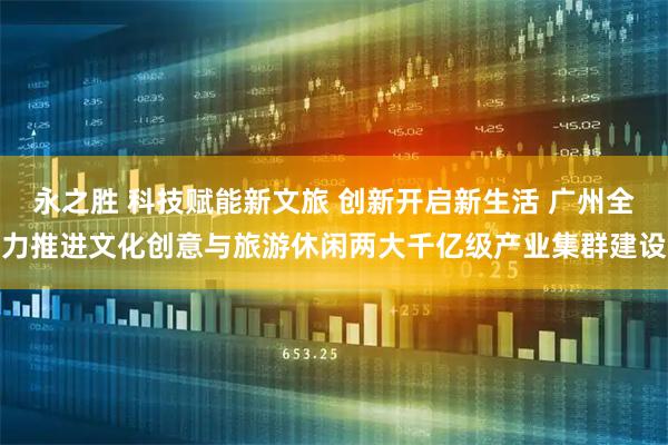 永之胜 科技赋能新文旅 创新开启新生活 广州全力推进文化创意与旅游休闲两大千亿级产业集群建设