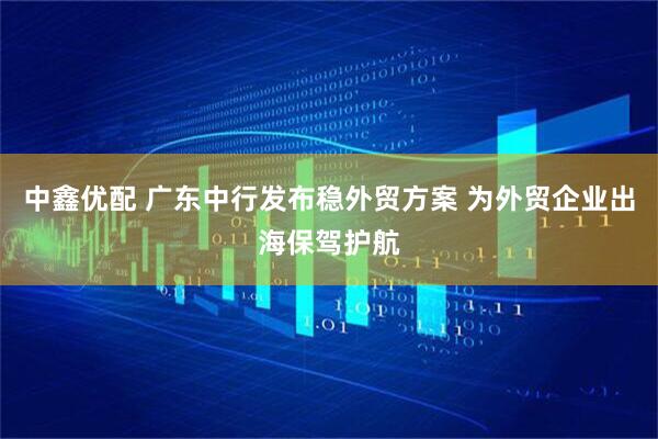 中鑫优配 广东中行发布稳外贸方案 为外贸企业出海保驾护航