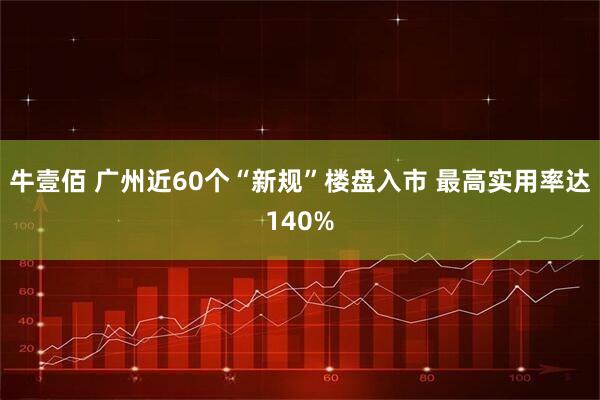 牛壹佰 广州近60个“新规”楼盘入市 最高实用率达140%