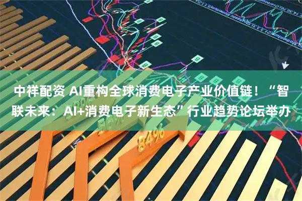 中祥配资 AI重构全球消费电子产业价值链！“智联未来：AI+消费电子新生态”行业趋势论坛举办
