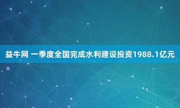 益牛网 一季度全国完成水利建设投资1988.1亿元