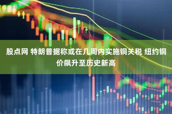 股点网 特朗普据称或在几周内实施铜关税 纽约铜价飙升至历史新高
