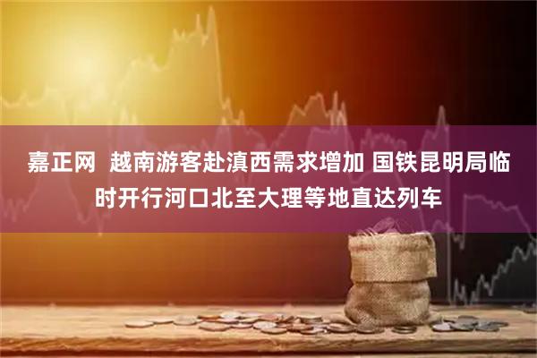 嘉正网  越南游客赴滇西需求增加 国铁昆明局临时开行河口北至大理等地直达列车
