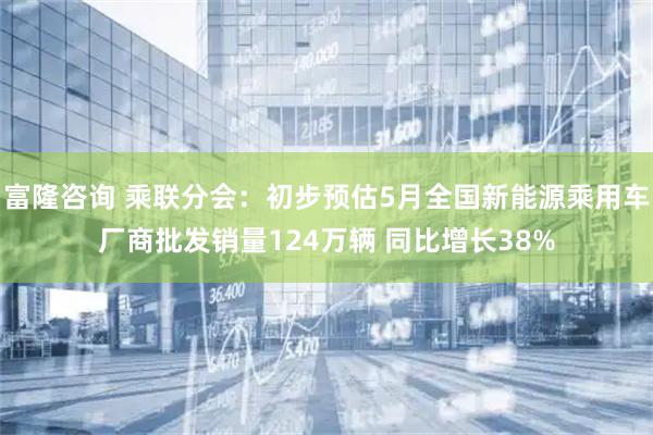 富隆咨询 乘联分会：初步预估5月全国新能源乘用车厂商批发销量124万辆 同比增长38%