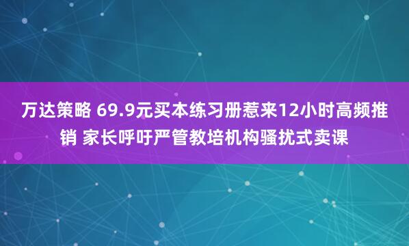 万达策略 69.9元买本练习册惹来12小时高频推销 家长呼吁严管教培机构骚扰式卖课