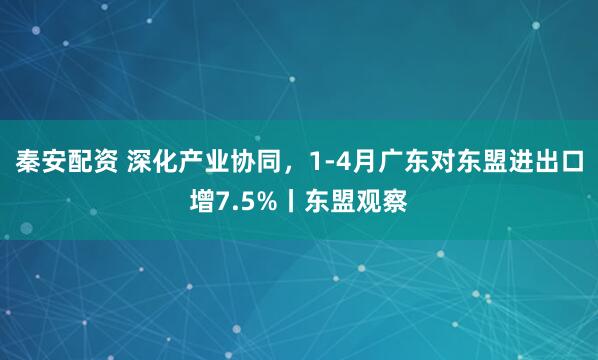 秦安配资 深化产业协同，1-4月广东对东盟进出口增7.5%丨东盟观察