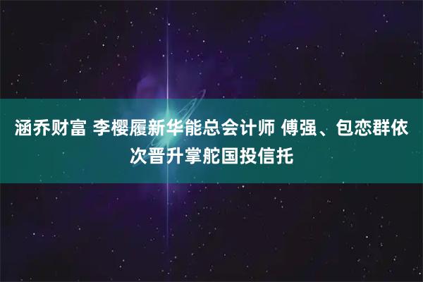 涵乔财富 李樱履新华能总会计师 傅强、包恋群依次晋升掌舵国投信托