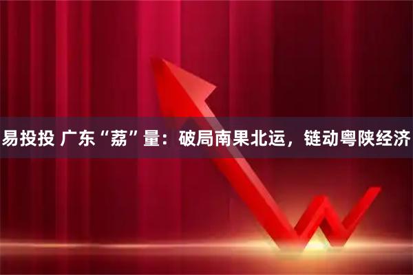 易投投 广东“荔”量：破局南果北运，链动粤陕经济