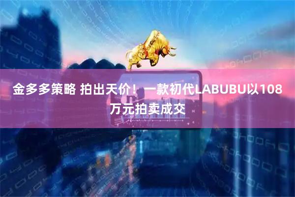 金多多策略 拍出天价！一款初代LABUBU以108万元拍卖成交