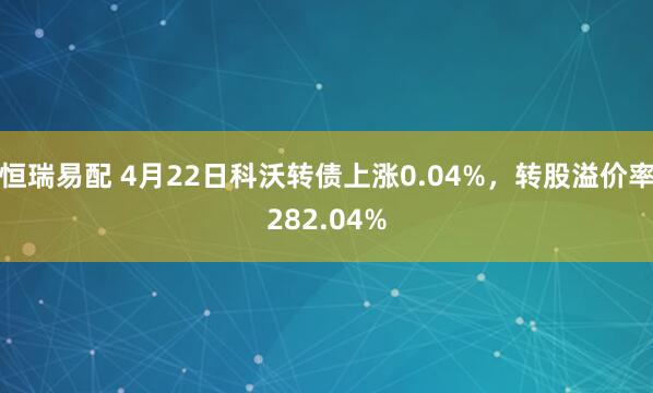 恒瑞易配 4月22日科沃转债上涨0.04%，转股溢价率282.04%
