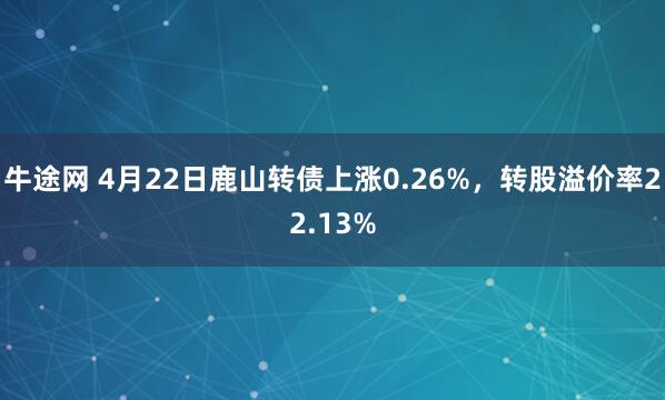 牛途网 4月22日鹿山转债上涨0.26%，转股溢价率22.13%
