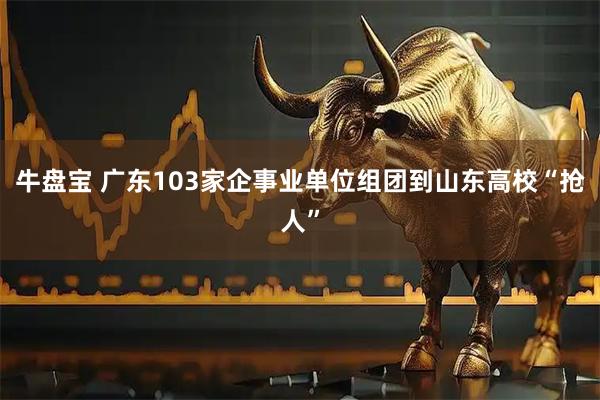牛盘宝 广东103家企事业单位组团到山东高校“抢人”