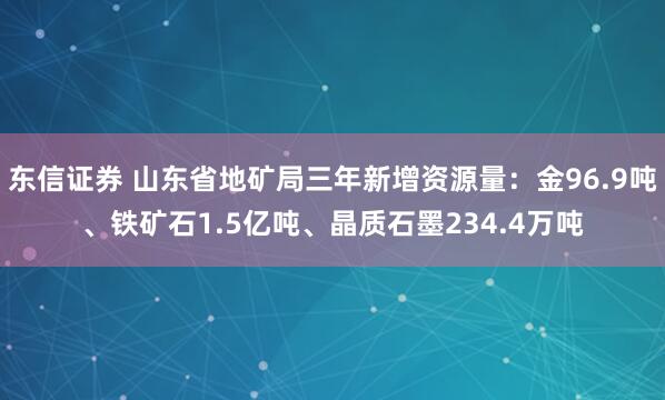 东信证券 山东省地矿局三年新增资源量：金96.9吨、铁矿石1.5亿吨、晶质石墨234.4万吨