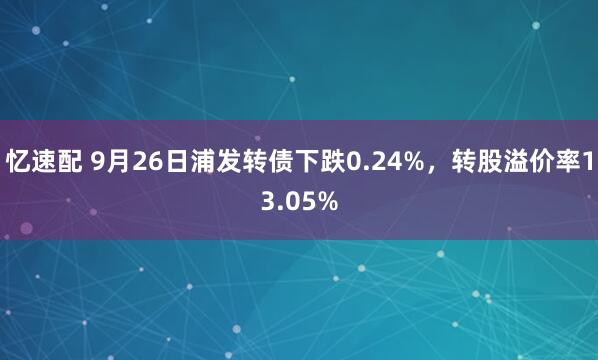 忆速配 9月26日浦发转债下跌0.24%，转股溢价率13.05%