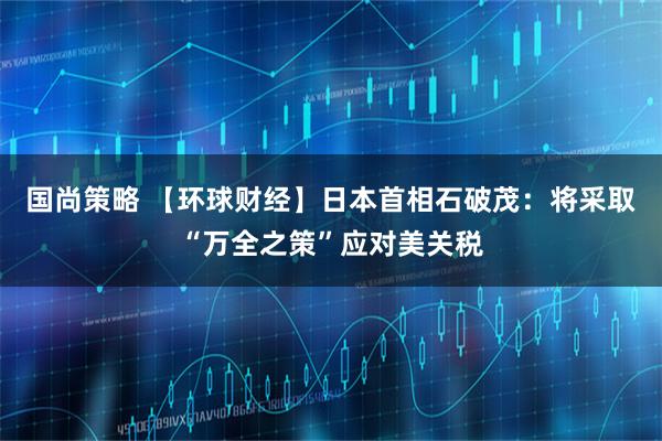 国尚策略 【环球财经】日本首相石破茂：将采取“万全之策”应对美关税