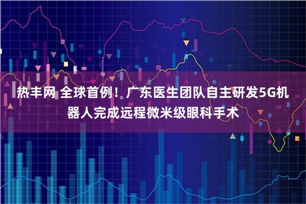热丰网 全球首例！广东医生团队自主研发5G机器人完成远程微米级眼科手术