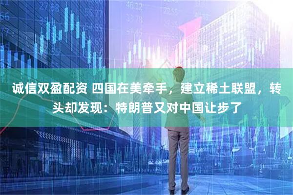 诚信双盈配资 四国在美牵手，建立稀土联盟，转头却发现：特朗普又对中国让步了