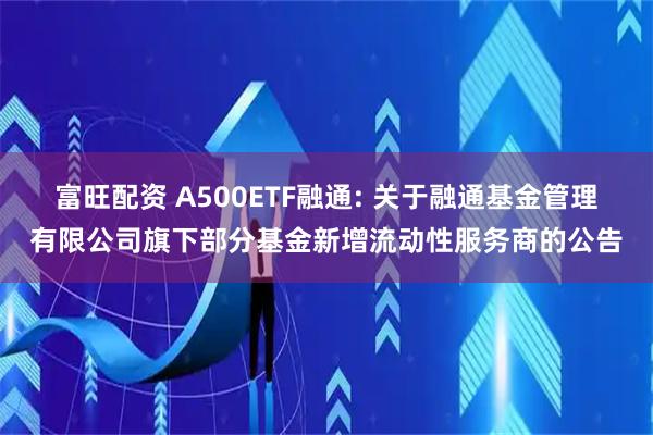 富旺配资 A500ETF融通: 关于融通基金管理有限公司旗下部分基金新增流动性服务商的公告