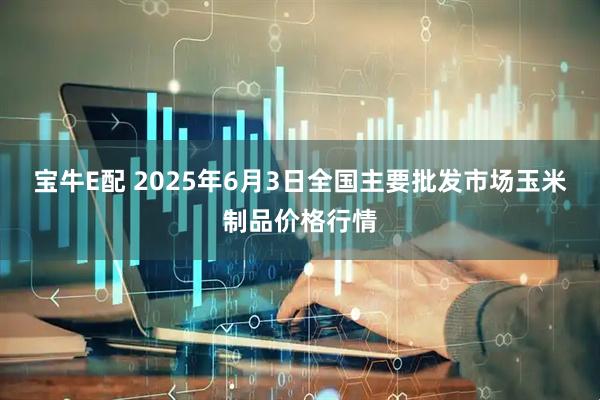 宝牛E配 2025年6月3日全国主要批发市场玉米制品价格行情