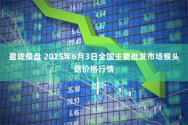 盈珑操盘 2025年6月3日全国主要批发市场猴头菇价格行情